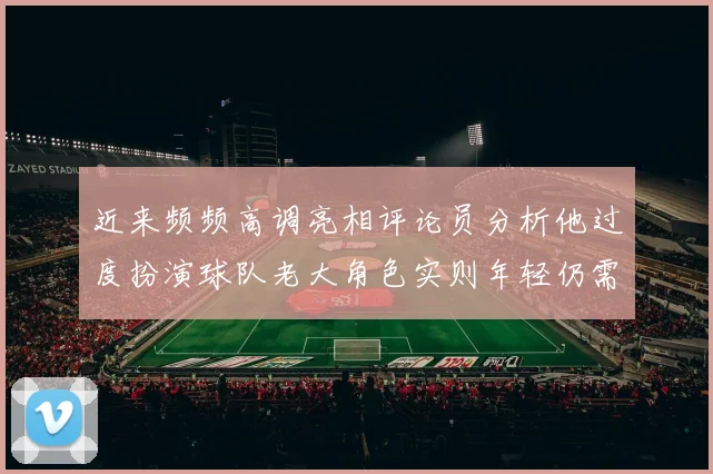 近来频频高调亮相评论员分析他过度扮演球队老大角色实则年轻仍需成长