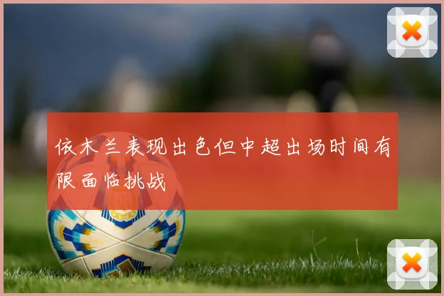 依木兰表现出色但中超出场时间有限面临挑战