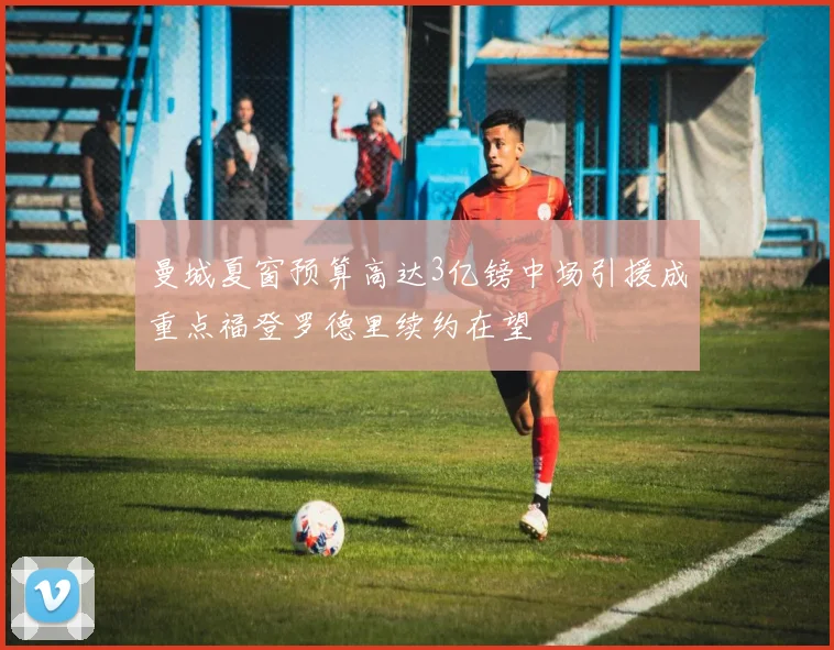 曼城夏窗预算高达3亿镑中场引援成重点福登罗德里续约在望