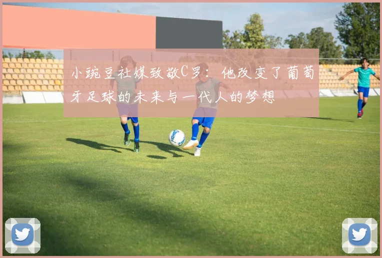 小豌豆社媒致敬C罗：他改变了葡萄牙足球的未来与一代人的梦想