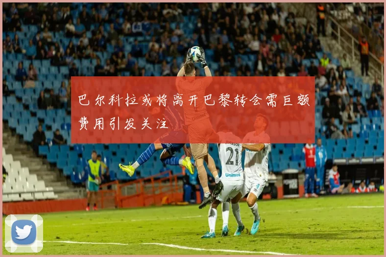 巴尔科拉或将离开巴黎转会需巨额费用引发关注