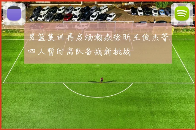 男篮集训再启杨瀚森徐昕王俊杰等四人暂时离队备战新挑战
