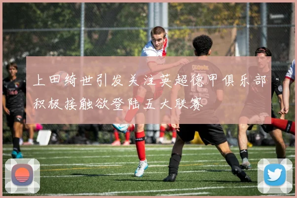 上田绮世引发关注英超德甲俱乐部积极接触欲登陆五大联赛