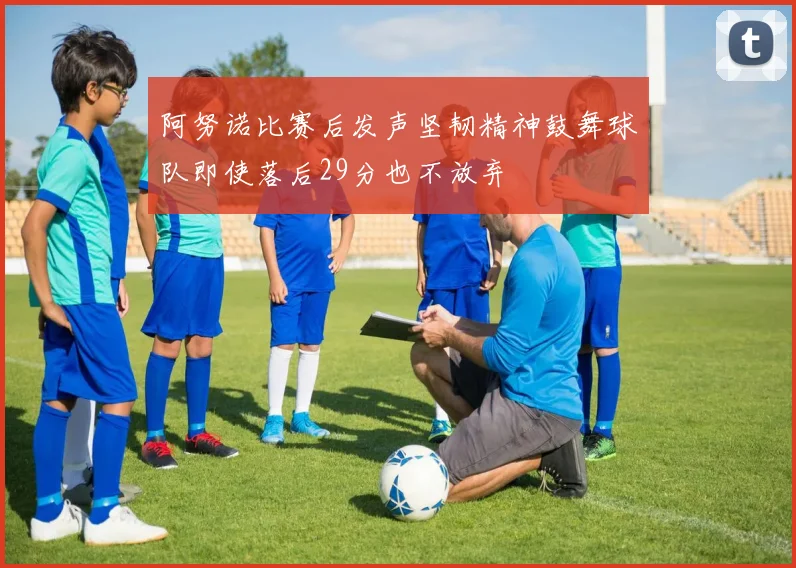 阿努诺比赛后发声坚韧精神鼓舞球队即使落后29分也不放弃