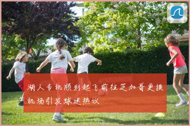 湖人专机顺利起飞前往芝加哥更换机场引发球迷热议