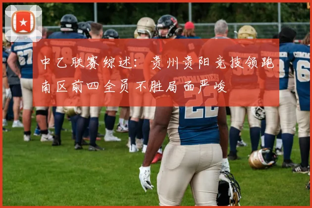 中乙联赛综述：贵州贵阳竞技领跑南区前四全员不胜局面严峻
