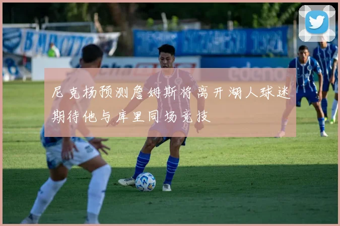 尼克杨预测詹姆斯将离开湖人球迷期待他与库里同场竞技