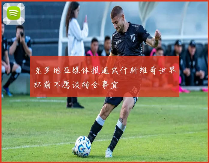 克罗地亚媒体报道武什科维奇世界杯前不愿谈转会事宜