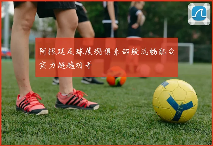 阿根廷足球展现俱乐部般流畅配合实力超越对手