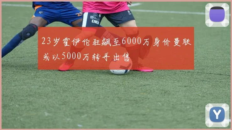23岁霍伊伦狂飙至6000万身价曼联或以5000万转手出售