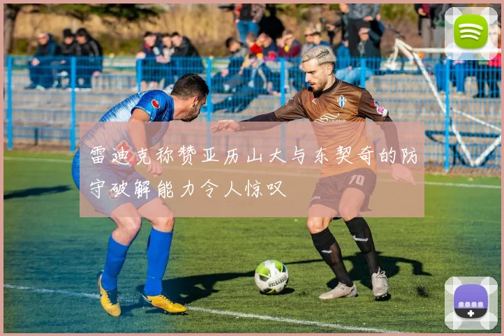 雷迪克称赞亚历山大与东契奇的防守破解能力令人惊叹