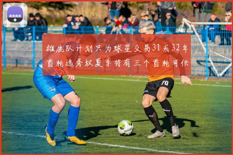 雄鹿队计划只为球星交易31或32年首轮选秀权夏季将有三个首轮可供交易