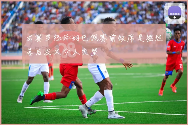 龙赛罗怒斥姆巴佩赛前缺席是摆烂落后发文令人失望