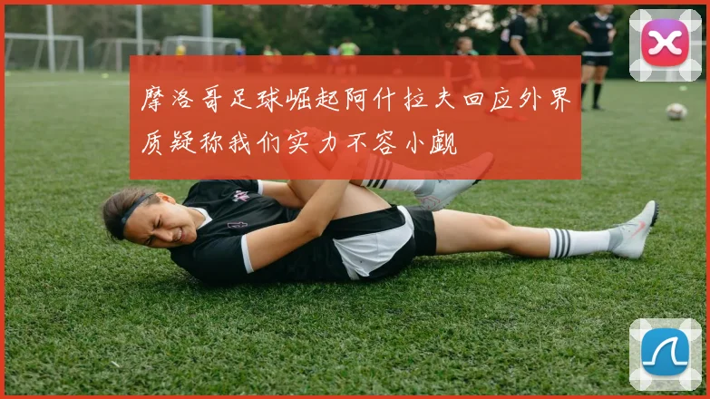 摩洛哥足球崛起阿什拉夫回应外界质疑称我们实力不容小觑