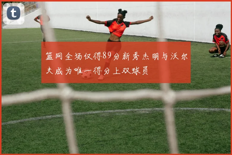 篮网全场仅得89分新秀杰明与沃尔夫成为唯一得分上双球员