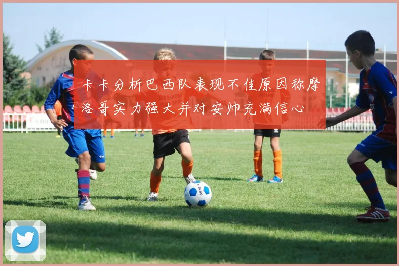 卡卡分析巴西队表现不佳原因称摩洛哥实力强大并对安帅充满信心