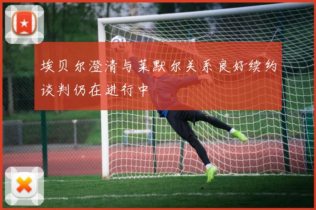 埃贝尔澄清与莱默尔关系良好续约谈判仍在进行中