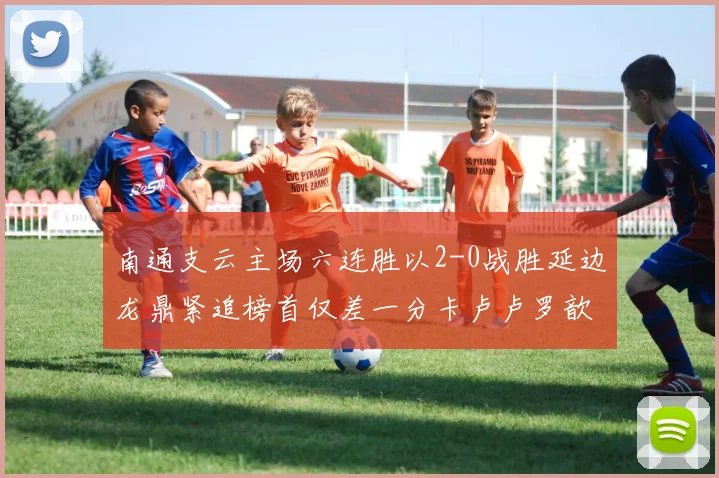 南通支云主场六连胜以2-0战胜延边龙鼎紧追榜首仅差一分卡卢卢罗歆破门助力